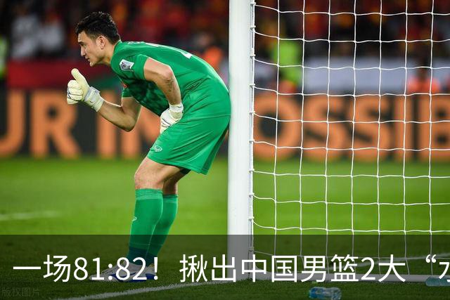 一场81:82！揪出中国男篮2大“水货” 表现拉胯 恐被郭士强弃用